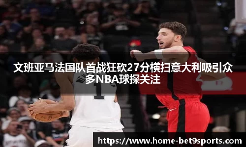 文班亚马法国队首战狂砍27分横扫意大利吸引众多NBA球探关注